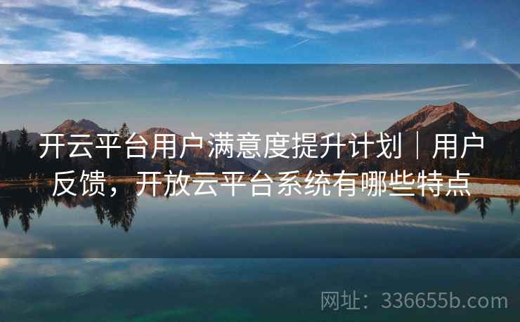 开云平台用户满意度提升计划｜用户反馈，开放云平台系统有哪些特点