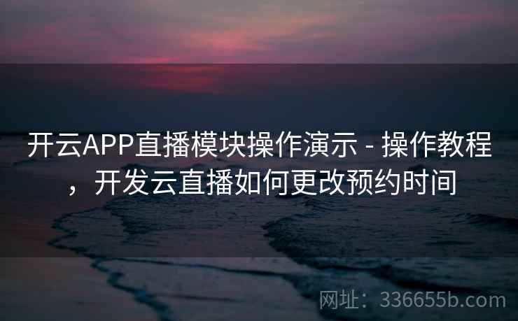 开云APP直播模块操作演示 - 操作教程，开发云直播如何更改预约时间