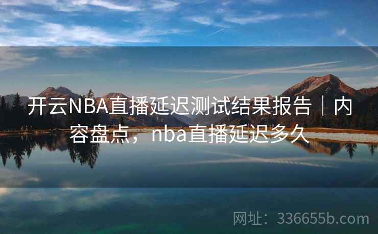 开云NBA直播延迟测试结果报告｜内容盘点，nba直播延迟多久