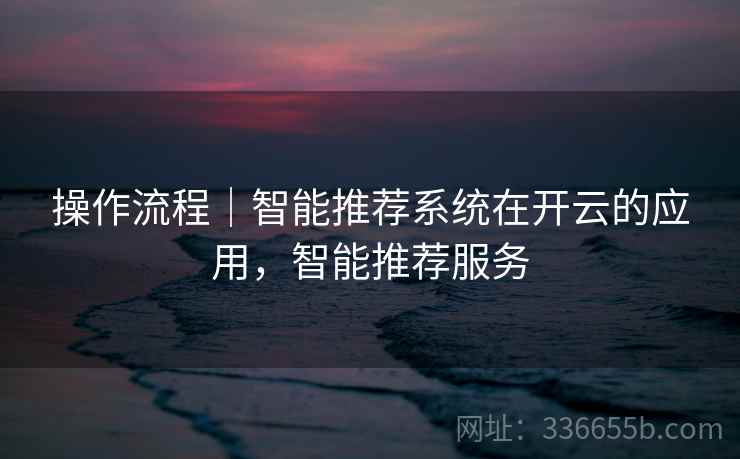 操作流程｜智能推荐系统在开云的应用，智能推荐服务