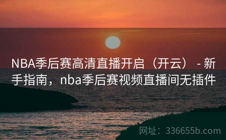 NBA季后赛高清直播开启（开云） - 新手指南，nba季后赛视频直播间无插件