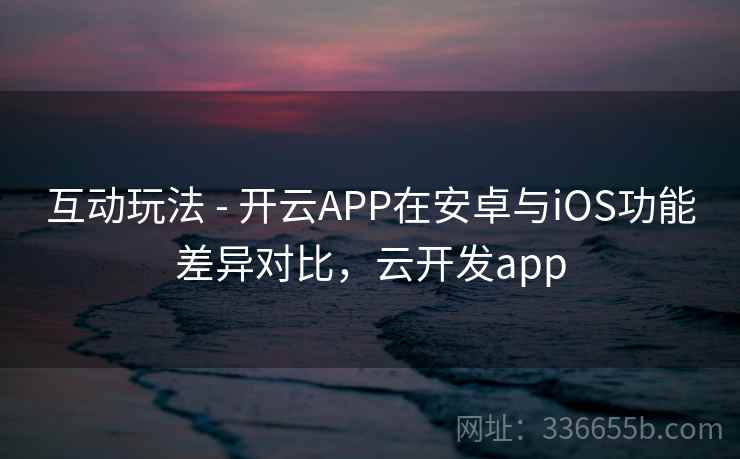 互动玩法 - 开云APP在安卓与iOS功能差异对比，云开发app