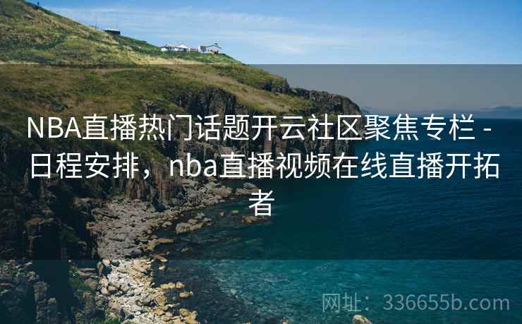 NBA直播热门话题开云社区聚焦专栏 - 日程安排，nba直播视频在线直播开拓者