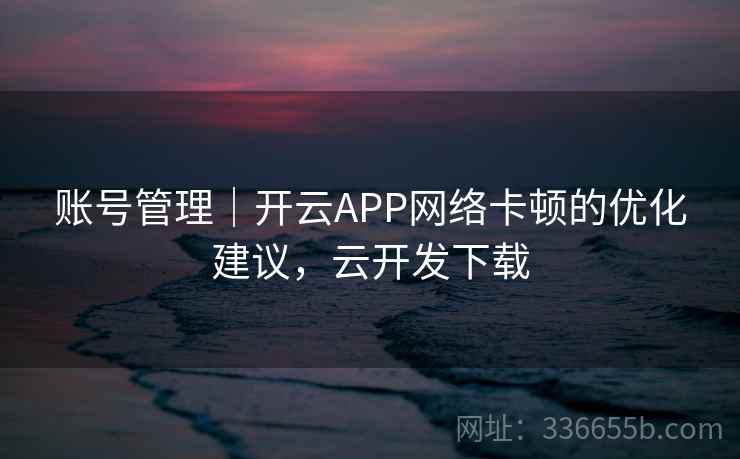 账号管理｜开云APP网络卡顿的优化建议，云开发下载