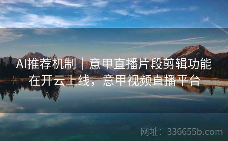 AI推荐机制｜意甲直播片段剪辑功能在开云上线，意甲视频直播平台