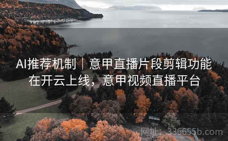 AI推荐机制｜意甲直播片段剪辑功能在开云上线，意甲视频直播平台