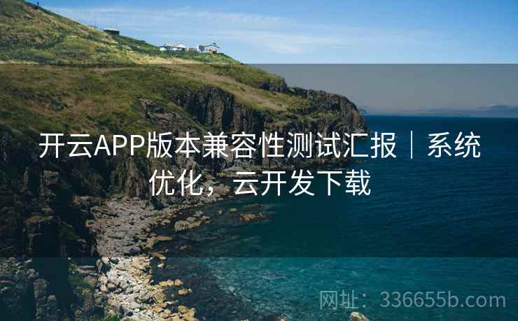开云APP版本兼容性测试汇报｜系统优化，云开发下载