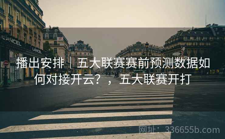 播出安排｜五大联赛赛前预测数据如何对接开云？，五大联赛开打