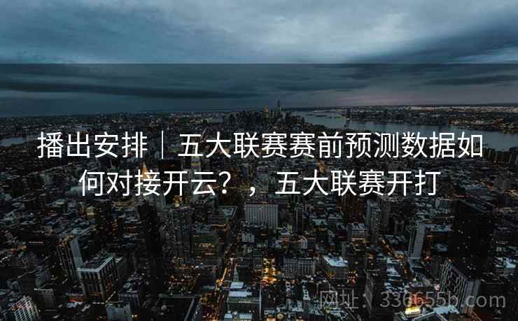 播出安排｜五大联赛赛前预测数据如何对接开云？，五大联赛开打